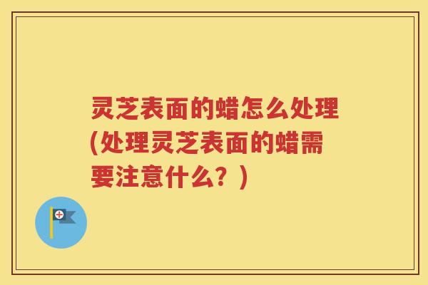 灵芝表面的蜡怎么处理(处理灵芝表面的蜡需要注意什么?) 灵芝表面的蜡怎么处理(处理灵芝表面的蜡需要注意什么?)