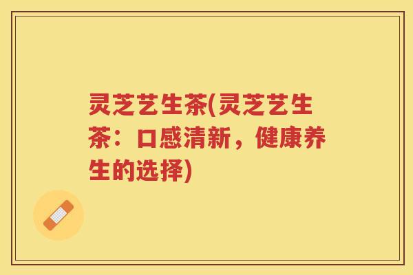 灵芝艺生茶(灵芝艺生茶：口感清新，健康养生的选择)