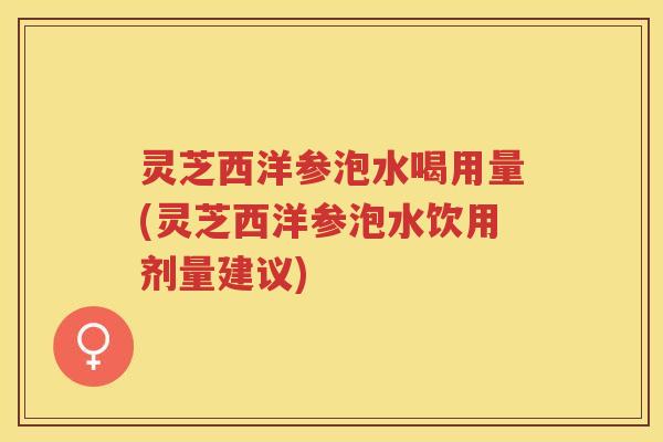 灵芝西洋参泡水喝用量(灵芝西洋参泡水饮用剂量建议)