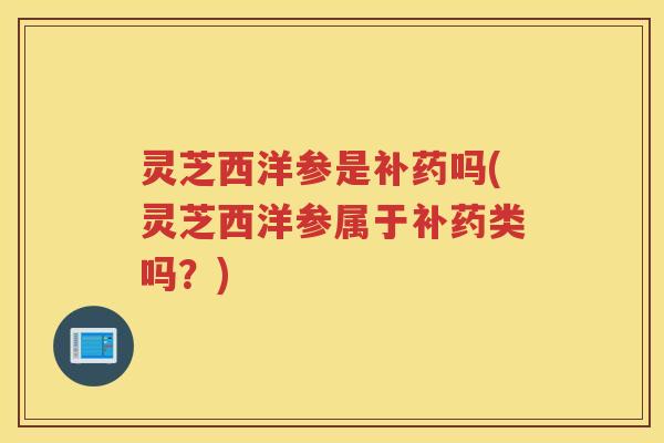 灵芝西洋参是补药吗(灵芝西洋参属于补药类吗?) 灵芝西洋参是补药吗(灵芝西洋参属于补药类吗?)
