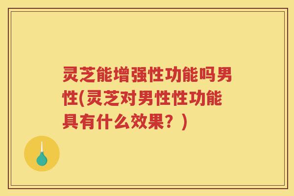 灵芝能增强性功能吗男性(灵芝对男性性功能具有什么效果？)