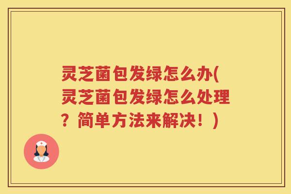 灵芝菌包发绿怎么办(灵芝菌包发绿怎么处理？简单方法来解决！)