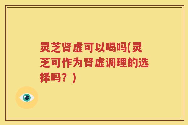 灵芝肾虚可以喝吗(灵芝可作为肾虚调理的选择吗？)