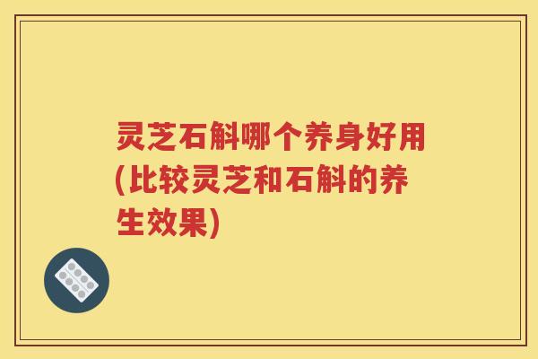 灵芝石斛哪个养身好用(比较灵芝和石斛的养生效果)