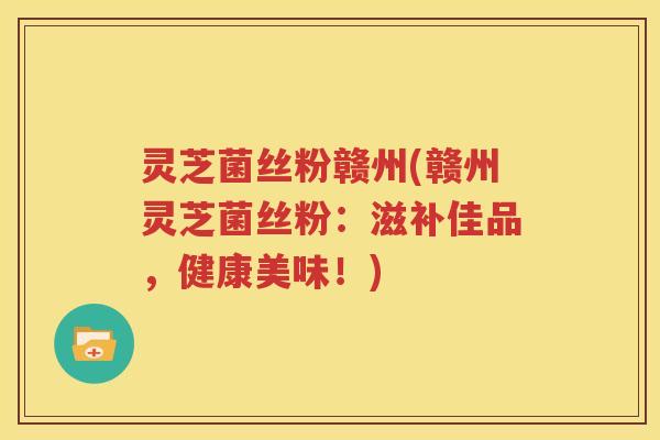 灵芝菌丝粉赣州(赣州灵芝菌丝粉：滋补佳品，健康美味！)