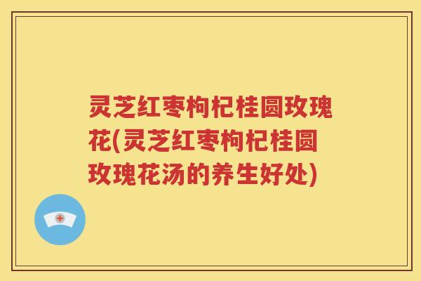 灵芝红枣枸杞桂圆玫瑰花(灵芝红枣枸杞桂圆玫瑰花汤的养生好处)