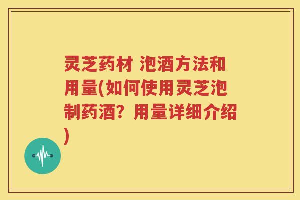 灵芝药材 泡酒方法和用量(如何使用灵芝泡制药酒？用量详细介绍)