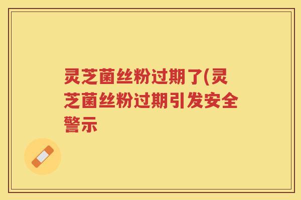 灵芝菌丝粉过期了(灵芝菌丝粉过期引发安全警示