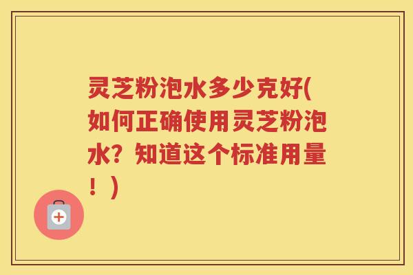 灵芝粉泡水多少克好(如何正确使用灵芝粉泡水？知道这个标准用量！)
