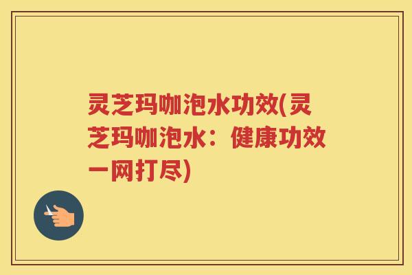 灵芝玛咖泡水功效(灵芝玛咖泡水：健康功效一网打尽)