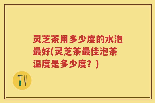 灵芝茶用多少度的水泡最好(灵芝茶最佳泡茶温度是多少度？)