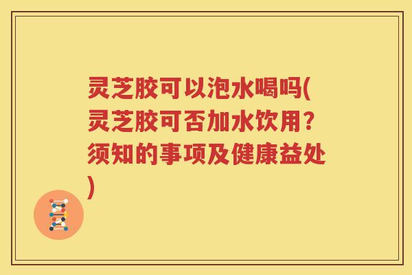 灵芝胶可以泡水喝吗(灵芝胶可否加水饮用？须知的事项及健康益处)
