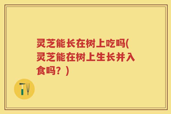 灵芝能长在树上吃吗(灵芝能在树上生长并入食吗？)
