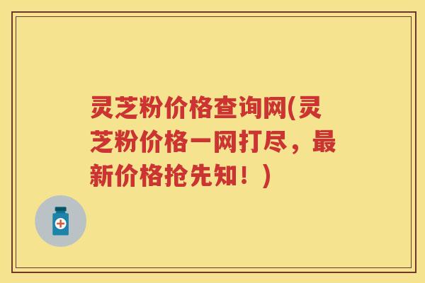 灵芝粉价格查询网(灵芝粉价格一网打尽，最新价格抢先知！)