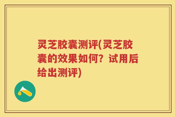 灵芝胶囊测评(灵芝胶囊的效果如何？试用后给出测评)