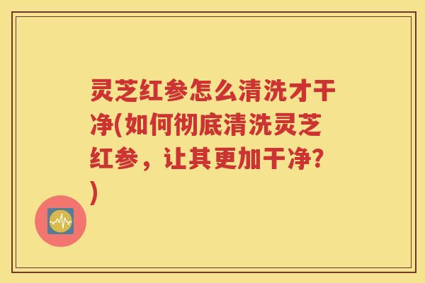 灵芝红参怎么清洗才干净(如何彻底清洗灵芝红参，让其更加干净？)