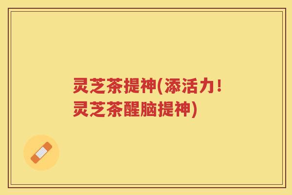 灵芝茶提神(添活力！灵芝茶醒脑提神)