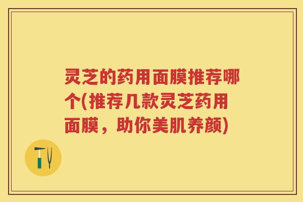灵芝的药用面膜推荐哪个(推荐几款灵芝药用面膜,助你美肌养颜) 灵芝的药用面膜推荐哪个(推荐几款灵芝药用面膜,助你美肌养颜)