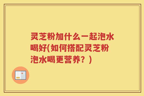 灵芝粉加什么一起泡水喝好(如何搭配灵芝粉泡水喝更营养？)