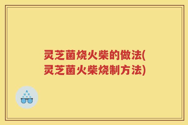 灵芝菌烧火柴的做法(灵芝菌火柴烧制方法) 灵芝菌烧火柴的做法(灵芝菌火柴烧制方法)