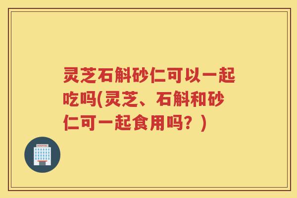 灵芝石斛砂仁可以一起吃吗(灵芝、石斛和砂仁可一起食用吗？)