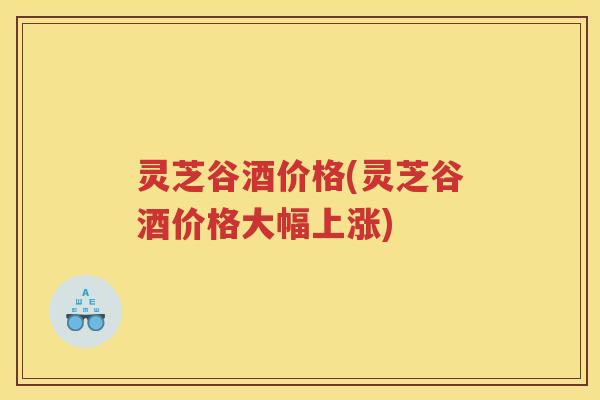 灵芝谷酒价格(灵芝谷酒价格大幅上涨) 灵芝谷酒价格(灵芝谷酒价格大幅上涨)