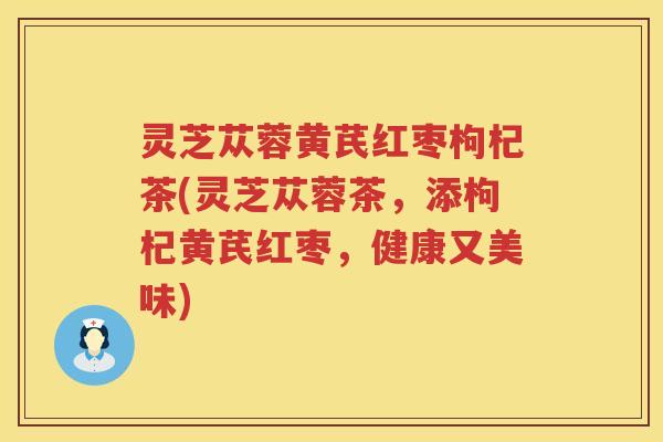 灵芝苁蓉黄芪红枣枸杞茶(灵芝苁蓉茶，添枸杞黄芪红枣，健康又美味)