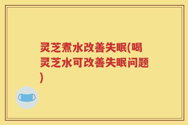 灵芝煮水改善失眠(喝灵芝水可改善失眠问题)