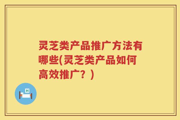 灵芝类产品推广方法有哪些(灵芝类产品如何高效推广?) 灵芝类产品推广方法有哪些(灵芝类产品如何高效推广?)