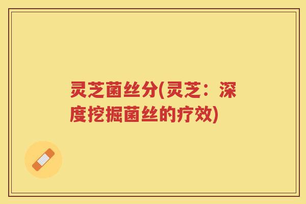 灵芝菌丝分(灵芝：深度挖掘菌丝的疗效)