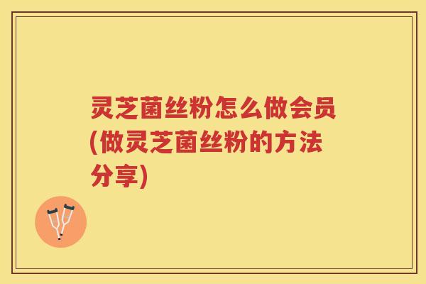 灵芝菌丝粉怎么做会员(做灵芝菌丝粉的方法分享)