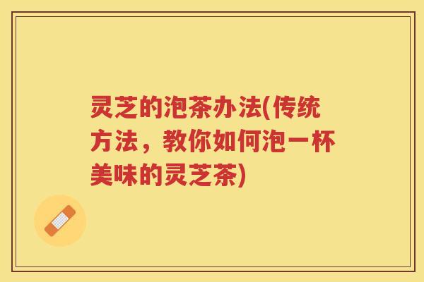 灵芝的泡茶办法(传统方法,教你如何泡一杯美味的灵芝茶) 灵芝的泡茶办法(传统方法,教你如何泡一杯美味的灵芝茶)