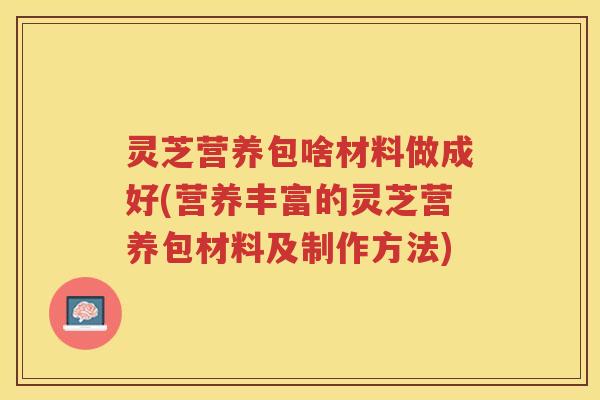 灵芝营养包啥材料做成好(营养丰富的灵芝营养包材料及制作方法)