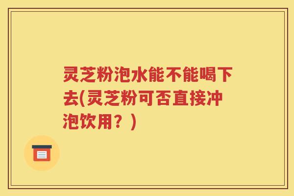 灵芝粉泡水能不能喝下去(灵芝粉可否直接冲泡饮用？)