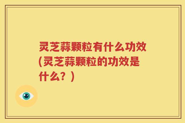 灵芝蒜颗粒有什么功效(灵芝蒜颗粒的功效是什么？)