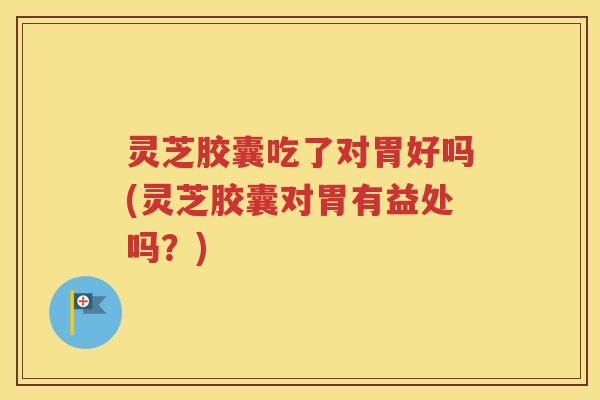 灵芝胶囊吃了对胃好吗(灵芝胶囊对胃有益处吗？)