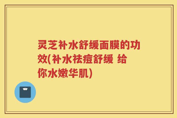 灵芝补水舒缓面膜的功效(补水祛痘舒缓 给你水嫩华肌)