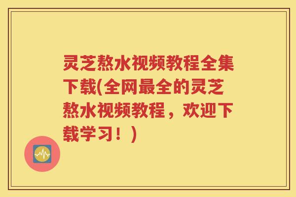 灵芝熬水视频教程全集下载(全网最全的灵芝熬水视频教程，欢迎下载学习！)