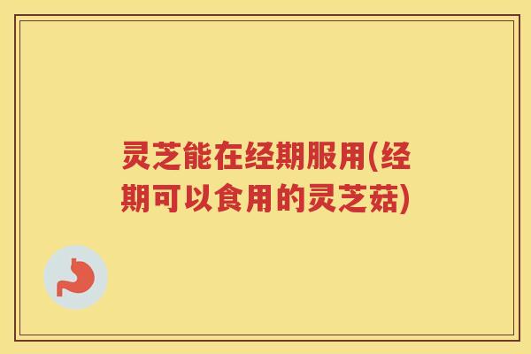 灵芝能在经期服用(经期可以食用的灵芝菇) 灵芝能在经期服用(经期可以食用的灵芝菇)