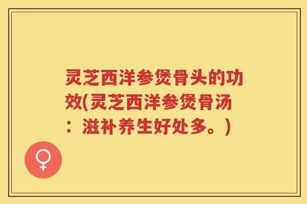 灵芝西洋参煲骨头的功效(灵芝西洋参煲骨汤:滋补养生好处多。) 灵芝西洋参煲骨头的功效(灵芝西洋参煲骨汤:滋补养生好处多。)