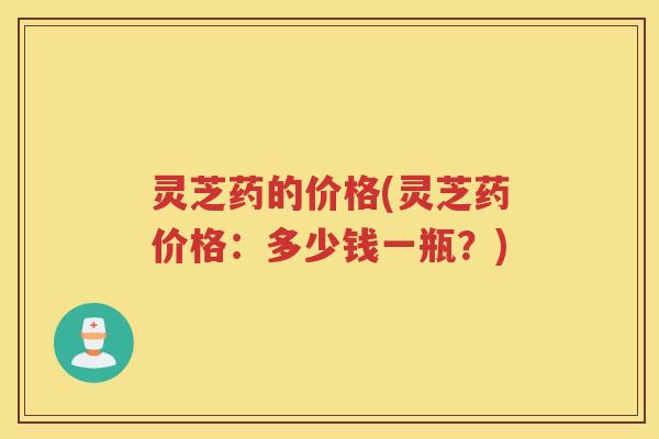 灵芝药的价格(灵芝药价格:多少钱一瓶?) 灵芝药的价格(灵芝药价格:多少钱一瓶?)