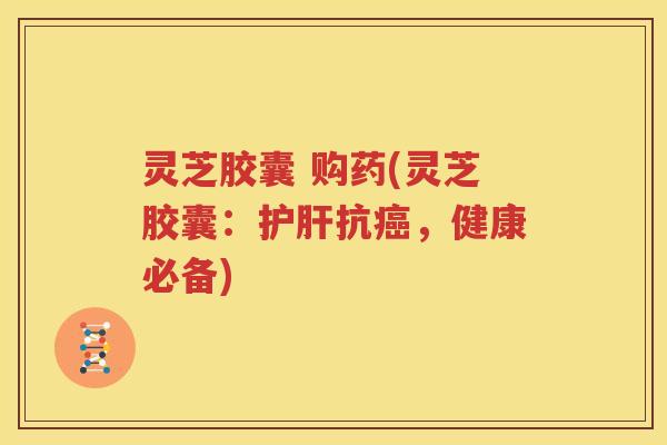灵芝胶囊 购药(灵芝胶囊：护肝抗癌，健康必备)