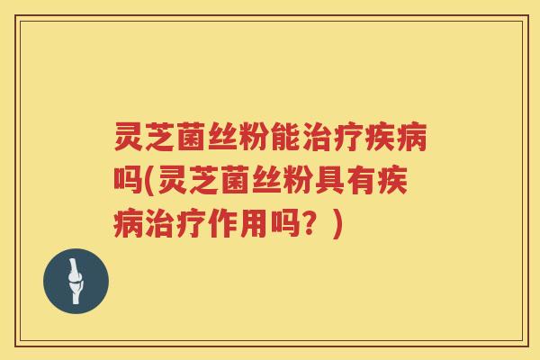 灵芝菌丝粉能治疗疾病吗(灵芝菌丝粉具有疾病治疗作用吗？)