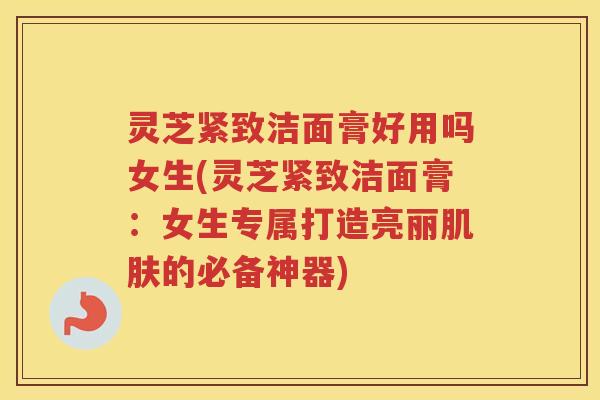 灵芝紧致洁面膏好用吗女生(灵芝紧致洁面膏：女生专属打造亮丽肌肤的必备神器)