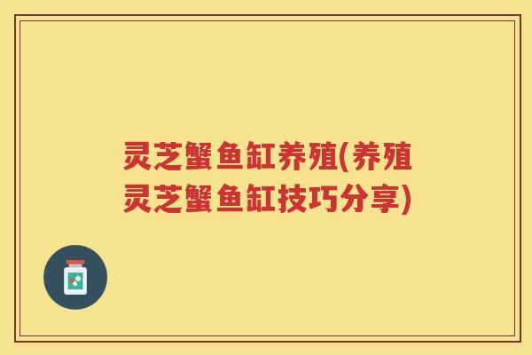 灵芝蟹鱼缸养殖(养殖灵芝蟹鱼缸技巧分享)