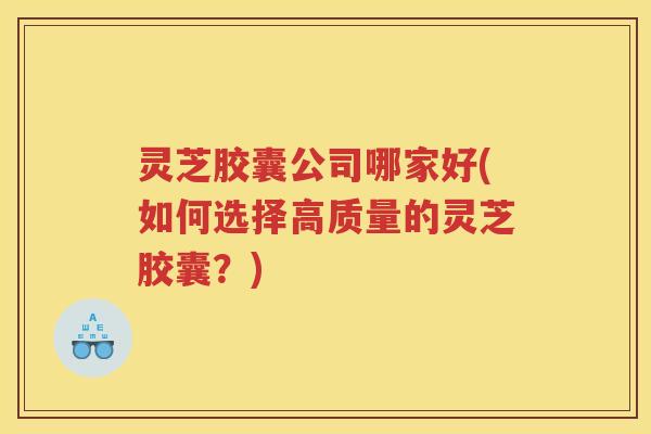 灵芝胶囊公司哪家好(如何选择高质量的灵芝胶囊?) 灵芝胶囊公司哪家好(如何选择高质量的灵芝胶囊?)
