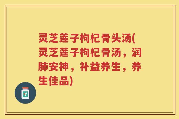 灵芝莲子枸杞骨头汤(灵芝莲子枸杞骨汤,润安神,补益养生,养生佳品) 灵芝莲子枸杞骨头汤(灵芝莲子枸杞骨汤,润安神,补益养生,养生佳品)