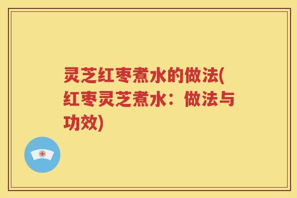 灵芝红枣煮水的做法(红枣灵芝煮水:做法与功效) 灵芝红枣煮水的做法(红枣灵芝煮水:做法与功效)