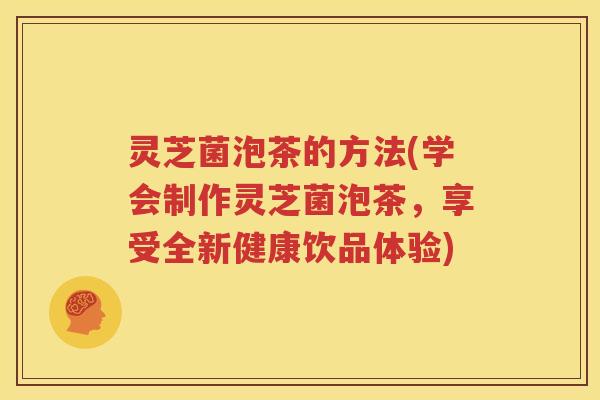 灵芝菌泡茶的方法(学会制作灵芝菌泡茶，享受全新健康饮品体验)