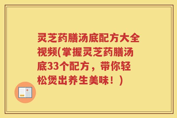 灵芝药膳汤底配方大全视频(掌握灵芝药膳汤底33个配方，带你轻松煲出养生美味！)